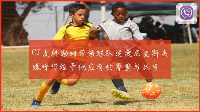 CJ麦科勒姆带领球队逆袭尼克斯美媒呼吁给予他应有的尊重与认可