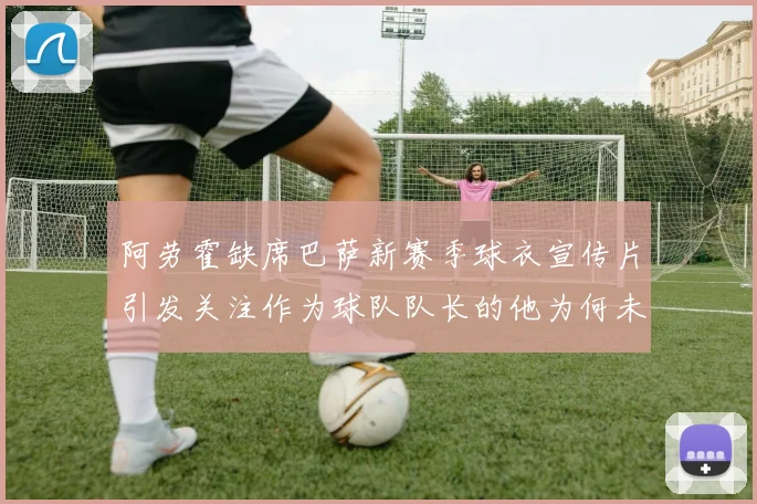 阿劳霍缺席巴萨新赛季球衣宣传片引发关注作为球队队长的他为何未现身