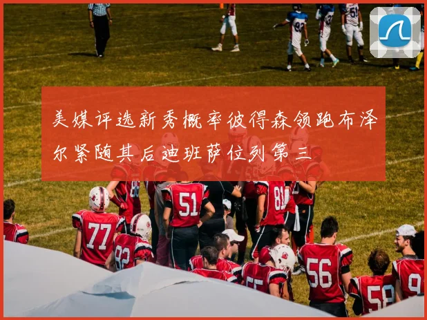 美媒评选新秀概率彼得森领跑布泽尔紧随其后迪班萨位列第三