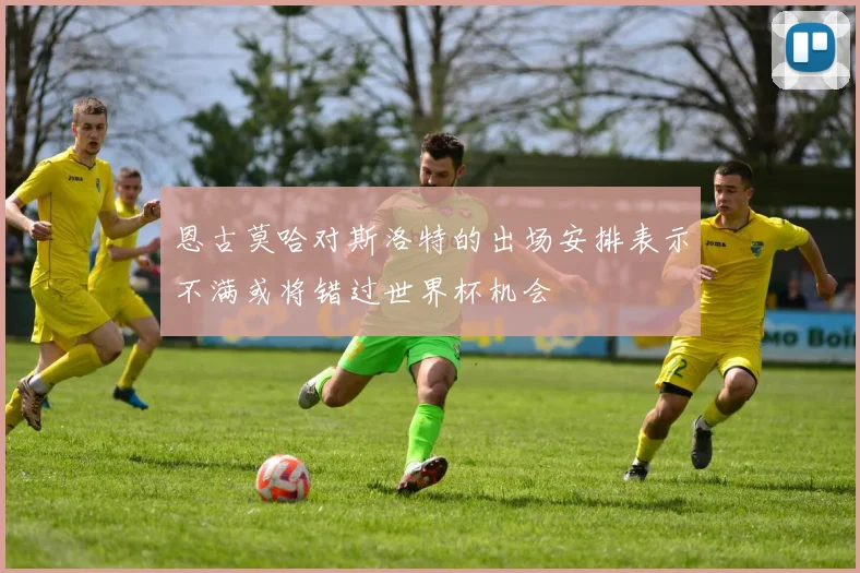 恩古莫哈对斯洛特的出场安排表示不满或将错过世界杯机会