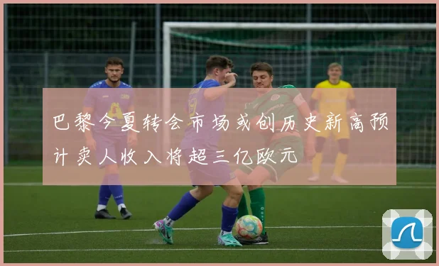 巴黎今夏转会市场或创历史新高预计卖人收入将超三亿欧元