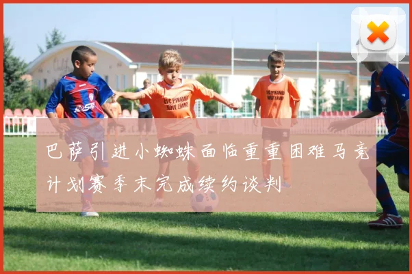 巴萨引进小蜘蛛面临重重困难马竞计划赛季末完成续约谈判