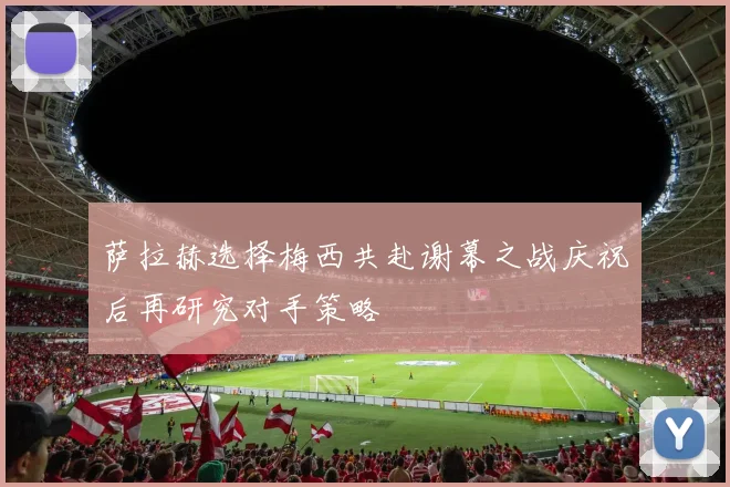 萨拉赫选择梅西共赴谢幕之战庆祝后再研究对手策略