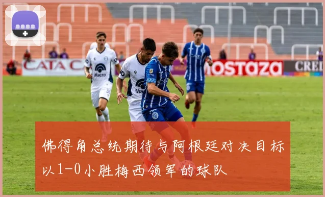 佛得角总统期待与阿根廷对决目标以1-0小胜梅西领军的球队