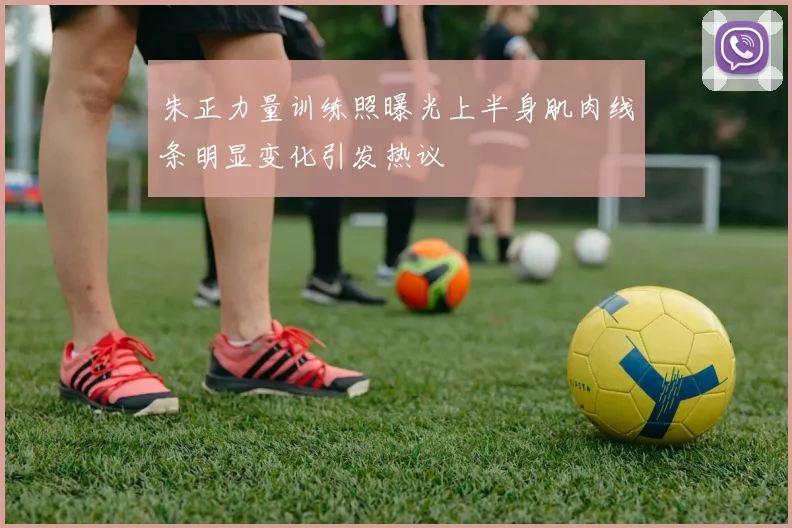 朱正力量训练照曝光上半身肌肉线条明显变化引发热议