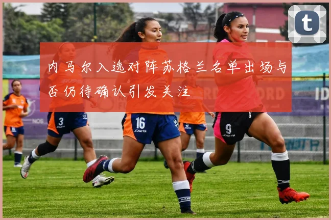 内马尔入选对阵苏格兰名单出场与否仍待确认引发关注