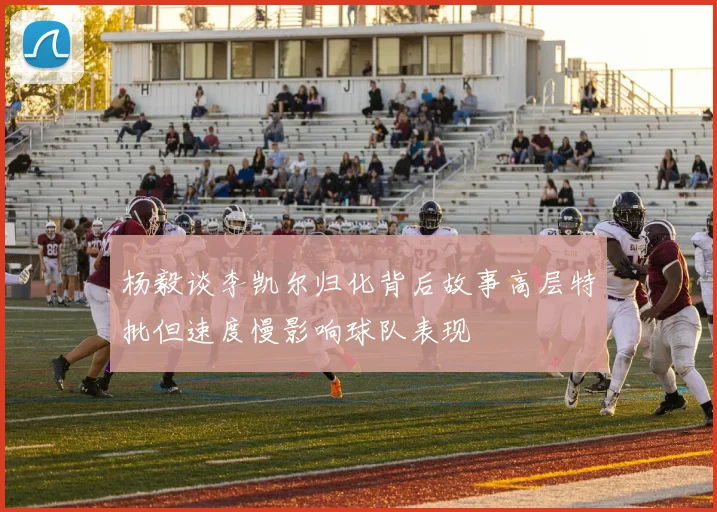 杨毅谈李凯尔归化背后故事高层特批但速度慢影响球队表现