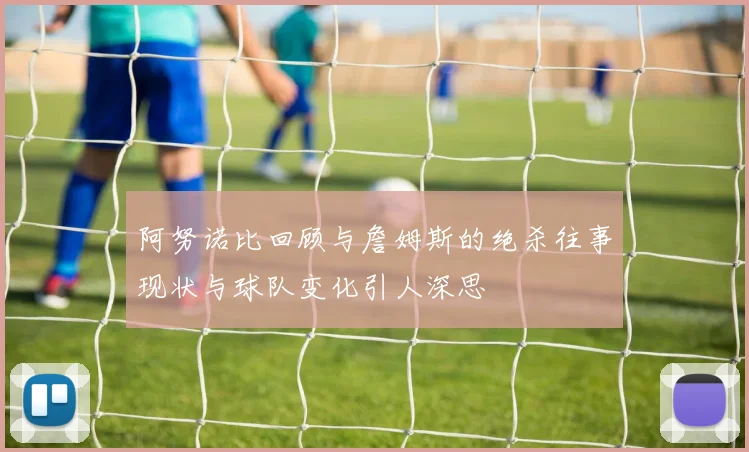 阿努诺比回顾与詹姆斯的绝杀往事现状与球队变化引人深思