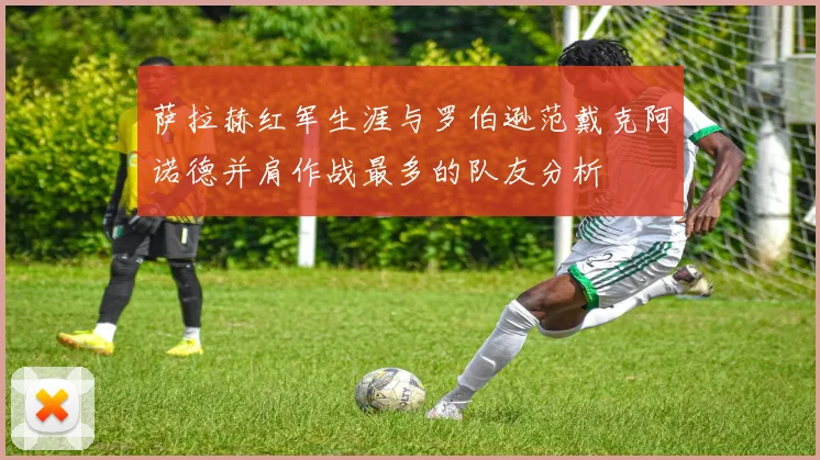 萨拉赫红军生涯与罗伯逊范戴克阿诺德并肩作战最多的队友分析