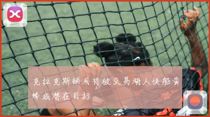 克拉克斯顿或将被交易湖人快船黄蜂成潜在目标