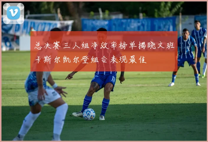 总决赛三人组净效率榜单揭晓文班卡斯尔凯尔登组合表现最佳